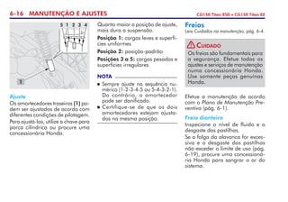 6-16 MANUTENÇÃO E AJUSTES CG150 Titan ESD • CG150 Titan EX
Ajuste
Os amortecedores traseiros (1) po-
dem ser ajustados de acordo com
diferentes condições de pilotagem.
Para ajustá-los, utilize a chave para
porca cilíndrica ou procure uma
concessionária Honda.
Quanto maior a posição de ajuste,
mais dura a suspensão.
Posição 1: cargas leves e superfí-
cies uniformes
Posição 2: posição-padrão
Posições 3 a 5: cargas pesadas e
superfícies irregulares
NOTA
	Sempre ajuste na sequência nu-
mérica (1-2-3-4-5 ou 5-4-3-2-1).
Do contrário, o amortecedor
pode ser danificado.
	 Certifique-se de que os dois
amor­­te­cedores estejam ajusta-
dos na mesma posição.
Efetue a manutenção de acordo
com o Plano de Manutenção Pre-
ventiva (pág. 6-1).
Freio dianteiro
Inspecione o nível de fluido e o
desgaste das pastilhas.
Se a folga da alavanca for exces-
siva e o desgaste das pastilhas
não exceder o limite de uso (pág.
6-19), procure uma concessioná-
ria Honda para sangrar o ar do
sistema.
Freios
Leia Cuidados na manutenção, pág. 6-4.
1
5 1 2 3 4
Os freios são fundamentais para
a segurança. Efetue todos os
ajustes e serviços de manutenção
numa concessionária Honda.
Use somente peças genuínas
Honda.
Cuidado!
 
