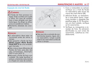MANUTENÇÃO E AJUSTES 6-17CG150 Titan ESD • CG150 Titan EX
	O reservatório deve estar na
hori­zontal antes de retirar a
tampa.
	Use somente o fluido de freio
Mobil Super Moto Brake
Fluid DOT 4 de uma embala-
gem lacrada.
	Não misture tipos diferentes de
fluidos de freio, pois eles não
são compatíveis. (Exemplo:
DOT 4 com DOT 3).
	Manuseie o fluido de freio com
cuidado. Ele pode danificar a
pintura, a lente dos instrumentos
e a fiação em caso de contato.
Atenção
Inspeção do nível de fluido 1. 	Com a motocicleta na vertical,
verifique se o nível de fluido
no reservatório está acima da
marca de nível inferior (1).
2. 	Adicione fluido, se necessário.
Se o nível estiver baixo, inspe-
cione também o desgaste das
pastilhas (pág. 6-19). Se estive-
rem em bom estado, verifique
se há vazamentos.
3.	Verifique as mangueiras e co-
nexões do freio. Se estiverem
danificadas ou com sinais de
vazamento, substitua-as ime-
diatamente.	Não permita a entrada de con-
taminantes (poeira, água, etc.)
no reservatório. Limpe a parte
externa do reservatório antes de
retirar a tampa.
Atenção
(Cont.)
1
	O fluido de freio provoca irri­
tação. Evite o contato com a pele
e olhos. Em caso de contato,
lave a área atingida com bas­
tante água. Se atingir os olhos,
procure assistência médica.
	Mantenha afastado de crian-
ças.
Cuidado!
 