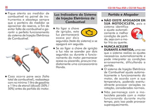 ETAN
O
L
GASOLIN
A
n	Fique atento ao medidor de
combustível no painel de ins-
trumentos e abasteça sempre
que o ponteiro do medidor se
aproximar da reserva, a fim de
evitar falta de combustível e ga-
rantir o perfeito funcionamento
do sistema de Injeção Eletrônica
de Combustível.
n	Caso ocorra pane seca (falta
total de combustível), reabasteça
com no mínimo 1 litro de gasolina
e 1 litro de etanol (álcool) (50% /
50%) antes da partida do motor.
II CG150 Titan ESD • CG150 Titan EX
n	Ao ligar a chave
de ignição, esta
luz permanecerá
acesa por dois
segundos (teste do sistema) e se
apagará em seguida.
n	Se ao ligar a chave de ignição
a luz não se acender por dois
segundos ou durante o funcio-
namento do motor permanecer
acesa ou piscando, procure ime-
diatamente uma concessionária
Honda.
Luz Indicadora do Sistema
de Injeção Eletrônica de
Combustível
Partida e Afogador
n	NÃO EXISTE AFOGADOR EM
SUA MOTOCICLETA, pois o
sistema identifica
e ajusta automati-
camente a melhor
condição de parti-
da, seja com o mo-
tor frio ou quente.
n	NUNCA ACELERE
DURANTE A PARTIDA, uma vez
que o sistema realiza os ajustes
necessários automaticamente e
pode interpretar as condições
erroneamente, dificultando a
partida.
n	O sistema de Injeção Eletrônica
de Combustível ajusta automa-
ticamente o funcionamento do
motor, de acordo com a sua
temperatura, podendo eventu-
almente provocar variações na
rotação, consideradas normais.
n	Não permaneça com a mo-
tocicleta parada com o motor
funcionando durante muito
tempo, pois isso pode provocar
superaquecimento.
 