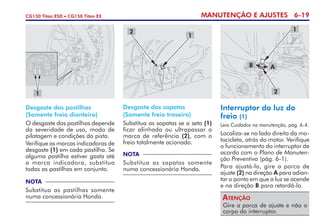 MANUTENÇÃO E AJUSTES 6-19CG150 Titan ESD • CG150 Titan EX
1
B A
2
Desgaste das pastilhas
(Somente freio dianteiro)
O desgaste das pastilhas depende
da severidade de uso, modo de
pilotagem e condições da pista.
Verifique as marcas indicadoras de
desgaste (1) em cada pastilha. Se
alguma pastilha estiver gasta até
a marca indicadora, substitua
todas as pastilhas em conjunto.
NOTA
Substitua as pastilhas somente
numa concessionária Honda.
Desgaste das sapatas
(Somente freio traseiro)
Substitua as sapatas se a seta (1)
ficar alinhada ou ultrapassar a
marca de referência (2), com o
freio totalmente acionado.
NOTA
Substitua as sapatas somente
numa concessionária Honda.
Interruptor da luz do
freio (1)
Leia Cuidados na manutenção, pág. 6-4.
Localiza-se no lado direito da mo­
to­cicleta, atrás do motor. Verifique
o funcionamento do interruptor de
acordo com o Plano de Manuten-
ção Preventiva (pág. 6-1).
Para ajustá-lo, gire a porca de
ajuste (2) na direção A para adian-
tar o ponto em que a luz se acende
e na direção B para retardá-lo.
Gire a porca de ajuste e não o
corpo do interruptor.
Atenção
1
1
2
 