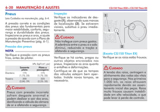 6-20 MANUTENÇÃO E AJUSTES CG150 Titan ESD • CG150 Titan EX
Pneus
Leia Cuidados na manutenção, pág. 6-4.
A pressão correta e as condições
dos pneus são fundamentais para
maior estabilidade, conforto, segu-
rança e durabilidade dos pneus.
Inspecione os pneus e aros, e ajuste
a pressão de acordo com o Plano de
Manutenção Preventiva (pág. 6-1).
Pressão dos pneus
NOTA
Verifique a pressão com os pneus
frios, antes de pilotar.
kPa (kgf/cm2
; psi)
	 Somente 	 Piloto e
	 piloto	passageiro
Dianteiro 	 175 	 175 	
	 (1,75; 25)	 (1,75; 25)
Traseiro	200	 225	
	 (2,00; 29)	 (2,25; 33)	
Inspeção
Verifique os indicadores de des-
gaste (1), observando suas marcas
de localização (2). Se estiverem
visíveis, substitua o pneu imedia-
tamente.
1
2
Verifique se há cortes, pregos ou
outros objetos encravados nos
pneus. Inspecione os aros quanto
a entalhes e deformações.
Certifique-se de que as tampas
das válvulas estejam bem aper-
tadas. Instale novas tampas, se
necessário.
(Exceto CG150 Titan EX)
Verifique se os raios estão frouxos.
Não trafegue com pneus gastos.
A aderência entre o pneu e o solo
diminui, reduzindo a tração e
afetando a segurança.
Cuidado!
Pneus com pressão incorreta
sofrem desgaste anormal e
podem deslizar e sair dos aros,
danificando a válvula da câmara
de ar e afetando a segurança.
Cuidado!
A tensão dos raios, centra­gem e
alinhamento das rodas são vitais
para a segurança. Nos primeiros
1.000 km, os raios afrouxam
ra­pidamente devido ao assen-
tamento inicial das peças. Raios
muito frouxos causam instabili-
dade em alta velocidade, o que
pode levar à perda de controle.
Cuidado!
 