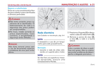 MANUTENÇÃO E AJUSTES 6-21CG150 Titan ESD • CG150 Titan EX
Roda dianteira
Leia Cuidados na manutenção, pág. 6-4.
NOTA
É necessário o uso de um torquí­
metro para este procedimento.
Remoção
1. 	Levante a roda do chão colo-
cando um suporte sob o motor.
NOTA
Se não tiver um suporte ou maca­
co apropriado, procure uma
concessionária Honda.
2. Pressione a lingueta (1) e desco-
necte o cabo do velocímetro (2).
3. 	Remova a porca do eixo (3),
o eixo (4), a roda e a bucha
lateral.
(Cont.)
3
2
1
4
Não tente remover pneus sem
o uso de ferramentas especiais
e protetores de aros para evitar
danos.
Atenção
Reparo e substituição
Dirija-se a uma concessionária Hon-
da para substituir pneus danificados
e câmaras perfuradas.
	Não tente consertar pneus ou
câmaras de ar danificados. O
balanceamento da roda e a
segurança dos pneus podem
ser comprometidos.
	Na troca, instale somente os
pneus especificados. Caso
contrário, a dirigibili­dade e
segurança serão afetadas.
Cuidado!
Evite o contato do disco e pasti-
lhas com graxa, óleo ou sujeira,
para evitar problemas de desem-
penho e desgaste prematuro.
Cuidado!
 