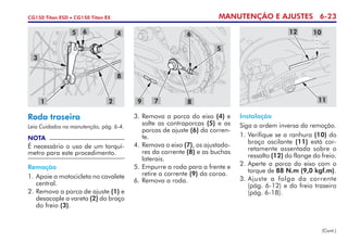 MANUTENÇÃO E AJUSTES 6-23CG150 Titan ESD • CG150 Titan EX
Roda traseira
Leia Cuidados na manutenção, pág. 6-4.
NOTA
É necessário o uso de um torquí­
metro para este procedimento.
Remoção
1. 	Apoie a motocicleta no cavalete
central.
2. 	Remova a porca de ajuste (1) e
desacople a vareta (2) do braço
do freio (3).
3. 	Remova a porca do eixo (4) e
solte as contraporcas (5) e as
porcas de ajuste (6) da corren-
te.
4. 	Remova o eixo (7), os ajustado-
res da corrente (8) e as buchas
laterais.
5.	Empurre a roda para a frente e
retire a corrente (9) da coroa.
6. 	Remova a roda.
Instalação
Siga a ordem inversa da remoção.
1. 	Verifique se a ranhura (10) do
braço oscilante (11) está cor-
retamente assentada sobre o
ressalto (12) do flange do freio.
2. 	Aperte a porca do eixo com o
torque de 88 N.m (9,0 kgf.m).
3.	Ajuste a folga da corrente
(pág. 6-12) e do freio traseiro
(pág. 6-18).
(Cont.)
5 6 4
8
21
3
5
7
6
89
1012
11
 