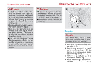 MANUTENÇÃO E AJUSTES 6-25CG150 Titan ESD • CG150 Titan EX
Remoção
Para evitar um curto-circuito,
desligue o interruptor de ignição
antes de remover a bateria.
Atenção
1.	Remova a tampa lateral esquer-
da (pág. 4-5).
2.	Desconecte primeiro o cabo
do terminal negativo (–) (1) da
bateria e, em seguida, o cabo
do terminal positivo (+) (2).
3. 	Remova o parafuso (3) e o
suporte da bateria (4).
4. 	Retire a bateria (5) do compar-
timento.
3
1
5 4
2
(Cont.)
	A bateria contém ácido sulfú-
rico. O contato com a pele ou
olhos é altamente prejudicial
e pode causar sérias queima-
duras. Use roupas protetoras
e pro­teção facial durante o
manuseio.
	Em caso de contato com a pele,
lave com bastante água.
	Em caso de contato com os
olhos, lave com água duran-
te, pelo menos, 15 minutos
e procure assistência médica
imediatamente.
	Em caso de ingestão, tome
bastante água ou leite. Em se-
guida, beba leite de magnésia,
ovos batidos ou óleo vegetal.
Procure um médico imediata-
mente.
Cuidado!
	A bateria é explosiva. Mante-
nha faíscas, chamas e cigarros
afastados. Mantenha o local de
carga da bateria ventilado.
	Mantenha fora do alcance de
­crianças.
Cuidado!
 
