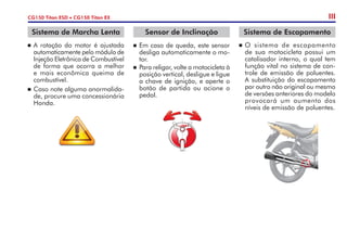 n	A rotação do motor é ajustada
automaticamente pelo módulo de
Injeção Eletrônica de Combustível
de forma que ocorra a melhor
e mais econômica queima de
combustível.
n	Caso note alguma anormalida-
de, procure uma concessionária
Honda.
Sistema de Marcha Lenta
CG150 Titan ESD • CG150 Titan EX
n	O sistema de escapamento
de sua motocicleta possui um
catalisador interno, o qual tem
função vital no sistema de con-
trole de emissão de poluentes.
A substituição do escapamento
por outro não original ou mesmo
de versões anteriores do modelo
provocará um aumento dos
níveis de emissão de poluentes.
Sistema de Escapamento
III
Sensor de Inclinação
n	Em caso de queda, este sensor
desliga automaticamente o mo-
tor.
n	 Para religar, volte a motocicleta à
posição vertical, desligue e ligue
a chave de ignição, e aperte o
botão de partida ou acione o
pedal.
 