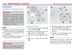 6-28 MANUTENÇÃO E AJUSTES CG150 Titan ESD • CG150 Titan EX
Lâmpada do farol
1. 	Remova o tampão do orifício (1)
e os parafusos (2).
2. 	Remova a carenagem do farol
(3) e solte o conector (4).
3. 	Remova o soquete (5) sem girá-
lo.
4.	Remova a capa de borracha
(6).
5.	Remova a mola do conjunto da
lâmpada (7) pressionando-a.
6.	Remova a lâmpada (8) sem
girá-la.
7.	Instale a nova lâmpada na or­
dem inversa da remoção.
NOTA
Certifique-se de que a mola do
conjunto da lâmpada esteja fir-
memente presa nos rebaixos (9).
Lâmpadas
Leia Cuidados na manutenção, pág. 6-4.
Não toque na lâmpada do farol.
Use luvas limpas para a subs-
tituição. As impressões digitais
deixadas no bulbo podem causar
queima prematura. Se tocar na
lâmpada, limpe-a com um pano
umedecido em álcool.
Atenção
NOTA
	 Desligue o interruptor de ignição
antes de substituir as lâmpadas.
	Use apenas as lâmpadas reco-
mendadas.
	 Após a instalação, verifique se a
luz funciona corretamente.
4
3
1
2
2
98
5 6
7
Espere as lâmpadas esfriarem
antes de iniciar a substituição.
Cuidado!
 
