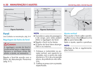 6-30 MANUTENÇÃO E AJUSTES CG150 Titan ESD • CG150 Titan EX
1.	Coloque a motocicleta na po-
sição vertical, sem apoiá-la no
cavalete, com o centro da roda
dianteira a 10 m de uma parede
plana, de preferência não refle-
xiva.
2.	Calibre os pneus com a pressão
especificada.
Ajuste vertical
Para ajustar o farol, solte o parafu-
so (1) e mova o farol (2) para cima
(A) ou para baixo (B).
Após o ajuste, aperte o parafuso.
NOTA
Obedeça às leis e regulamenta-
ções locais.
NOTA
	Considere o peso do passageiro
e da carga, pois estes podem
afetar a regulagem do farol.
	Regule o farol na luz baixa.
	O facho do farol deve alcançar
100 m no máximo.
Regule o farol de acordo com o
Plano de Manutenção Preventiva
(pág. 6-1).
Farol
Leia Cuidados na manutenção, pág. 6-4.
Regulagem do facho do farol
1
A
B
2
Figuras ilustrativas
100 m
Y = máximo 1,2 m
X > Y/5
10 m
Y
X
Figura ilustrativa
menos de 20 cm
10 m
menos de 10 cm
A regulagem correta do farol é
fundamental para a segurança.
Sempre a verifique antes de
pilotar e ajuste, se necessário.
Cuidado!
 