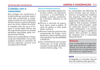 LIMPEZA E CONSERVAÇÃO 7-1CG150 Titan ESD • CG150 Titan EX
NOTA
O desgaste e a corrosão naturais
não são cobertos pela garantia.
Recomendações básicas
	 Limpe a motocicleta regularmen-
te para manter sua aparência,
aumentar a durabilidade e
prote­ger a pintura, componen-
tes cromados, plásticos ou de
borracha.
 	Elimine o acúmulo de poeira,
terra, barro, areia e pedras. O
atrito de pedras e areia pode
afetar a pintura. 	
	 Remova materiais estranhos dos
componentes de fricção, como
tambo­res e discos de freio, para
não prejudicar sua durabilidade
e eficiência.
 	Se a motocicleta for permanecer
inativa por um longo período,
consulte Conservação de Moto-
cicletas Inativas (pág. 7-5).
Cuidados com a
motocicleta
Para proteger seu investimento, é
fundamental que você seja respon-
sável pela manutenção e conser-
vação corretas de sua motocicleta.
Sempre reserve um pouco de tempo
para isso antes e depois de pilotar.
A inspeção antes do uso e a lim-
peza e conservação diárias são
tão importantes quanto as revisões
periódicas executadas pelas con-
cessionárias Honda.
Você mesmo pode efetuar a limpe­
za de sua motocicleta, mas se tiver
qualquer dúvida ou necessitar de
serviços especiais, procure uma
concessionária Honda.
Oxidação
As motocicletas são diferentes de
outros veículos, pois seu chassi e
diversos componentes metálicos
são expostos. Além disso, todo
material metálico pode sofrer oxi-
dação pelo simples contato com o
oxigênio. Este processo, também
conhecido como ferrugem, pode
ser acelerado devido à conser-
vação inadequada e ao contato
constante com água e substâncias
salinas. Para controlar os efeitos
da oxida­ção, lave a motocicleta
frequen­te­m­ente.
Lave a motocicleta com água fria
logo após pilotar em regiões lito-
râneas, em caso de contato com
água de chuva, ou após atraves-
sar riachos ou alaga­mentos.
Atenção
 