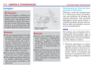 7-2 LIMPEZA E CONSERVAÇÃO CG150 Titan ESD • CG150 Titan EX
Lavagem
! Cuidado
Antes da lavagem, certifique-se
de que o motor e o escapamento
estejam frios. Use sempre luvas
apropriadas e botas de borra-
cha para evitar ferimentos. Siga
sempre os procedimentos de
lavagem descritos neste manual.
NOTA
Os resíduos da combustão elimi-
nados pelo dreno podem sujar a
superfície do escapamento. Siga os
procedimentos normais de limpe-
za. Não obstrua o dreno.
	Não use equipamentos de alta
pressão. O jato direto e a alta
tempe­ratura podem dani­ficar
os componentes da moto-
cicleta, desprender faixas e
adesivos, remover a graxa dos
rolamentos da coluna de dire-
ção e da suspensão traseira,
além de danificar a pintura.
	Nunca lave a motocicleta expos-
ta ao sol e com o motor quente.
	Não aplique produtos alcalinos
ou ácidos, altamente prejudi-
ciais às peças zincadas e de
alumínio.
Atenção
	Nunca use solventes ou pro-
dutos abrasivos e detergentes
para evitar danos às peças
metálicas, plásticas e de bor-
racha, danos à pintura, perda
de brilho e descoloração, e
oxidação.
	Não use lã de aço ou produtos
abrasivos para limpar os raios
e/ou rodas. Caso contrário, a
camada protetora será remo-
vida, ini­ciando o processo de
oxidação.
Atenção
Dreno do escapamento
(Limpe a sujeira.)
1. 	Pulverize querosene no motor,
escapamento, rodas e cavaletes
lateral e central, e remova os re-
síduos de óleo e graxa com um
pincel. Retire incrustações de
piche com querosene puro. Em
seguida, enxágue com bastante
água.
Manutenção do Tubo de Esca-
pamento e Silencioso
Quando o tubo de escapamento
e o silencioso forem pintados,
não use produtos de limpeza de
cozinha abrasivos. Use somente
detergente neutro para limpar a
superfície pintada. Se não tiver cer-
teza se eles são pintados, procure
a sua concessionária.
 