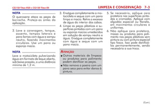 LIMPEZA E CONSERVAÇÃO 7-3CG150 Titan ESD • CG150 Titan EX
NOTA
Lave a motocicleta pulverizando
água em formato de leque aberto,
sob baixa pressão, a uma distância
mínima de 1,2 m.
2. 	Lave a carenagem, tanque,
assento, tampas laterais e
para-lamas com água e xampu
neutro, fazendo movimentos
circulares. Use um pano ou
esponja macia.
3. 	Enxágue completamente a mo-
tocicleta e seque com um pano
limpo e macio. Retire o excesso
de água do interior dos cabos.
4. 	Limpe as peças plásticas e su-
perfícies pintadas com um pano
ou esponja macios umedecidos
em solução de xampu neutro e
água. Enxágue completamente
com água e seque com um
pano macio.
5. 	Se necessário, aplique cera
protetora nas superfícies pinta-
das e cromadas. Aplique com
algodão especial ou flanela,
em movimentos circulares e
uniformes.
6.	Não aplique cera protetora,
massa ou produtos para poli-
mento nas peças plásticas sem
pintura ou com pintura especial
tipo fosca. Isso pode danificá-
las permanentemente, sendo
necessária a sua troca.
	Outros materiais de limpeza
ou produtos para polimento
podem danificar as peças.
	Não remova a poeira com um
pano seco para evitar danos à
pintura.
Atenção
(Cont.)
NOTA
O querosene ataca as peças de
borracha. Proteja-as antes da
aplicação.
 
