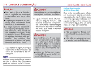 7-4 LIMPEZA E CONSERVAÇÃO CG150 Titan ESD • CG150 Titan EX
7. 	Logo após a lavagem, lubrifique
a corrente de transmissão e os
cabos do acelerador e da em­
brea­gem.
8. 	Ligue o motor e deixe-o fun­cio­
nar por alguns minutos. Isso
ajudará a secar os componen-
tes e eliminará a conden­sação
de umidade do interior da lente
do farol, que pode se formar
após a lavagem.
	Para evitar riscos e batidas,
tenha cuidado ao manusear
a motocicleta e as peças plás-
ticas.
	A aplicação de massa ou pro­
dutos para polimento pode
danificar o acabamento.
	As peças injetadas na cor defi-
nitiva (sem pintura) não permi-
tem retoques. Para mantê-las
em perfeitas condições, tome
cuidado ao lavar a motocicleta
ou aplicar produtos para po-
limento. Caso contrário, será
necessário substituí-las para
eliminar marcas ou riscos.
Atenção
Rodas de alumínio
(CG150 Titan EX)
Para evitar corrosão, após pilotar
em locais com poeira, umidade,
água salgada, etc., limpe as rodas
com uma esponja umedecida com
água e xampu neutro. Enxágue-as
com bastante água. Use um pano
macio e limpo para secá-las.
	Não use esponjas de aço nem
produtos abrasivos ou compos-
tos.
	Não suba em guias nem encos-
te a roda contra obstáculos.
Atenção
NOTA
Aplique spray antioxidante somen-
te com o motor frio. O excesso
pode ser retirado após 24 horas.
Não aplique spray antioxidante
nas regiões próximas aos freios.
Cuidado!
	A eficiência dos freios pode
ser temporariamente afetada
após a lavagem. Teste-os antes
de pilotar. Pode ser necessário
acioná-los algumas vezes para
restituir seu desempenho nor-
mal.
	Acione os freios com maior
antecedência para evitar um
possível acidente.
Cuidado!
 