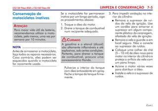 LIMPEZA E CONSERVAÇÃO 7-5CG150 Titan ESD • CG150 Titan EX
Se a motocicleta for permanecer
inativa por um longo período, siga
os procedimentos abaixo:
1. 	Troque o óleo do motor.
2. 	Drene o tanque de combustível
num recipiente adequado.
NOTA
Antes de armazenar a motocicleta,
faça todos os reparos necessários.
Caso contrário, eles podem ser
esquecidos quando a motocicleta
for novamente usada.
Conservação de
motocicletas inativas
Para maior vida útil da bateria,
recomendamos utilizar a moto-
cicleta, pelo menos, uma vez por
semana por 10 minutos.
Atenção
(Cont.)
3. 	Para impedir oxidação no inte-
rior do cilindro:
	 Remova o supressor de ruí-
dos da vela de ignição. Use
um cordão para amarrar o
su­pressor em algum compo-
nente plástico da carenagem,
afastado da vela de ignição.
	 Remova a vela e guarde-a em
local seguro. Não a conecte
ao supressor de ruídos.
	 Coloque uma colher de chá
(5 – 10 ml) de óleo novo para
motor no interior do cilindro e
proteja o orifício da vela com
um pano limpo.
	 Acione o motor várias vezes
para distribuir o óleo.
	 Instale a vela e o supressor de
ruídos.
	 Pulverize o interior do tanque
com óleo antioxidante em spray.
Feche a tampa do tanque firme-
mente.
A gasolina e o etanol (álcool)
são altamente inflamáveis e até
explosivos, sob certas condições.
Portanto, para drenar o tanque
de combustível, procure uma
concessionária Honda.
Cuidado!
 