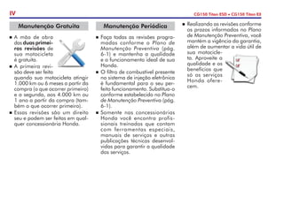n	Realizando as revisões conforme
os prazos informados no Plano
de Manutenção Preventiva, você
mantém a vigência da garantia,
além de aumentar a vida útil de
sua motocicle-
ta. Aproveite a
qualidade e os
benefícios que
só os serviços
Honda ofere-
cem.
Manutenção Periódica
n	Faça todas as revisões progra-
madas conforme o Plano de
Manutenção Preventiva (pág.
6-1) e mantenha a qualidade
e o funcionamento ideal de sua
Honda.
n	O filtro de combustível presente
no sistema de injeção eletrônica
é fundamental para o seu per-
feito funcionamento. Substitua-o
conforme estabelecido no Plano
de Manutenção Preventiva (pág.
6-1).
n	Somente nas concessionárias
Honda você encontra profis-
sionais treinados que contam
com ferramentas especiais,
manuais de serviços e outras
publicações técnicas desenvol-
vidas para garantir a qualidade
dos serviços.
Manutenção Gratuita
n	A mão de obra
das duas primei­
ras revisões de
sua motocicleta
é gratuita.
n	A primeira revi-
são deve ser feita
quando sua motocicleta atingir
1.000 km ou 6 meses a partir da
compra (o que ocorrer primeiro)
e a segunda, aos 4.000 km ou
1 ano a partir da compra (tam-
bém o que ocorrer primeiro).
n	Essas revisões são um direito
seu e podem ser feitas em qual-
quer concessionária Honda.
IV CG150 Titan ESD • CG150 Titan EX
 