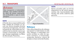 8-2 TRANSPORTE CG150 Titan ESD • CG150 Titan EX
Reboque
Não utilize dispositivos de reboque
que apoiam a roda traseira no solo
nem reboque a motocicleta com
corda cambão ou cabo de aço.
Caso contrário, a transmissão,
suspensão dianteira, coluna de
direção e chassi serão danificados.
NOTA
Danos causados pelo uso de tais
dispositivos ou de outros equipa­
mentos não recomendados pela
Honda não serão cobertos pela
garantia.
NOTA
A Honda não se responsabiliza pelo
frete, estadia do condutor ou veí­
culo, por danos causados durante
improvisos emergenciais, nem pelo
transporte da motocicleta para as­
sistência técnica devido à pane que
impeça a locomoção ou execução
das revisões estipuladas no Plano
de Manutenção Preventiva.
Figura ilustrativa
Não transporte a motocicleta
deitada. Isso poderá danificá-
la, além de causar vazamento
de com­bustível, o que é muito
perigoso.
Cuidado!
 