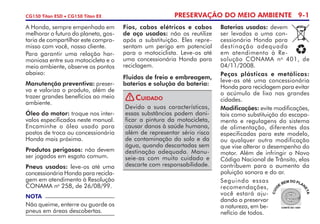 PRESERVAÇÃO DO MEIO AMBIENTE 9-1CG150 Titan ESD • CG150 Titan EX
Baterias usadas: devem
ser levadas a uma con­
cessio­nária Honda para
destinação adequada
em atendimento à Re­
solução CONAMA no
401, de
04/11/2008.
Peças plásticas e metálicas:
leve-as até uma concessionária
Honda para reciclagem para evitar
o acúmulo de lixo nas grandes
cidades.
Modificações: evite modificações,
tais como substituição do escapa­
mento e regulagens do sistema
de alimentação, diferentes das
especifi­cadas para este modelo,
ou qualquer outra modificação
que vise alterar o desempenho do
motor. Além de infringir o Novo
Código Nacional de Trânsito, elas
contribuem para o aumento da
poluição sonora e do ar.
Seguindo essas
recomendações,
você estará aju­
dando a preservar
a natureza, em be­
nefício de todos.
A Honda, sempre empenhada em
melhorar o futuro do planeta, gos­
taria de compartilhar este compro­
misso com você, nosso cliente.
Para garantir uma relação har­
moniosa entre sua motocicleta e o
meio ambiente, observe os pontos
abaixo:
Manutenção preventiva: preser­
va e valoriza o produto, além de
trazer grandes benefícios ao meio
ambiente.
Óleo do motor: troque nos inter­
valos especificados neste manual.
Encaminhe o óleo usado para
postos de troca ou concessio­nária
Honda mais próxima.
Produtos perigosos: não devem
ser jogados em esgoto comum.
Pneus usados: leve-os até uma
concessionária Honda para reci­cla­
gem em atendimento à Resolução
CONAMA no
258, de 26/08/99.
Fios, cabos elétricos e cabos
de aço usados: não os reutilize
após a substituição. Eles repre­
sentam um perigo em potencial
para o motociclista. Leve-os até
uma concessionária Honda para
reciclagem.
Fluidos de freio e embreagem,
baterias e solução da bateria:
NOTA
Não queime, enterre ou guarde os
pneus em áreas descobertas.
Devido a suas características,
essas substâncias podem dani­
ficar a pintura da motocicleta,
causar danos à saúde humana,
além de representar sério risco
de contaminação do solo e da
água, quando descartadas sem
destinação adequada. Manu­
seie-as com muito cuidado e
descarte com responsabilidade.
Cuidado!
 
