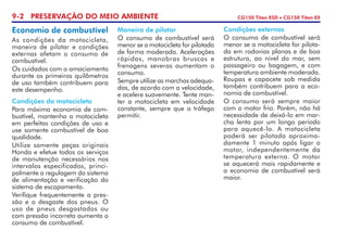 9-2 PRESERVAÇÃO DO MEIO AMBIENTE CG150 Titan ESD • CG150 Titan EX
Economia de combustível
As condições da motocicleta,
maneira de pilotar e condições
externas afetam o consumo de
combustível.
Os cuidados com o amaciamento
durante os primeiros quilômetros
de uso também contribuem para
este desempenho.
Condições da motocicleta
Para máxima economia de com­
bustível, mantenha a motocicleta
em perfeitas condições de uso e
use somente combustível de boa
qualidade.
Utilize somente peças originais
Honda e efetue todos os serviços
de manutenção necessários nos
intervalos especificados, princi­
palmente a regulagem do sistema
de alimentação e verificação do
sistema de escapamento.
Verifique frequentemente a pres­
são e o desgaste dos pneus. O
uso de pneus desgastados ou
com pressão incorreta aumenta o
consumo de combustível.
Maneira de pilotar
O consumo de combustível será
menor se a motocicleta for pilotada
de forma moderada. Acelerações
rápidas, manobras bruscas e
frenagens severas aumentam o
consumo.
Sempre utilize as marchas adequa­
das, de acordo com a velocidade,
e acelere suavemente. Tente man­
ter a motocicleta em velocidade
constante, sempre que o tráfego
permitir.
Condições externas
O consumo de combustível será
menor se a motocicleta for pilota­
da em rodovias planas e de boa
estrutura, ao nível do mar, sem
passageiro ou bagagem, e com
temperatura ambiente moderada.
Roupas e capacete sob medida
também contribuem para a eco­
nomia de combustível.
O consumo será sempre maior
com o motor frio. Porém, não há
necessidade de deixá-lo em mar­
cha lenta por um longo período
para aquecê-lo. A motocicleta
poderá ser pilotada aproxima­
damente 1 minuto após ligar o
motor, independentemente da
tempe­ratura externa. O motor
se aquecerá mais rapidamente e
a economia de combustível será
maior.
 