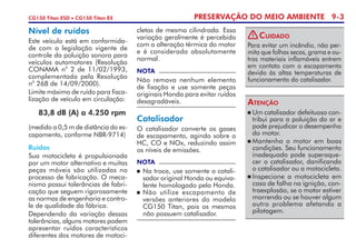 PRESERVAÇÃO DO MEIO AMBIENTE 9-3CG150 Titan ESD • CG150 Titan EX
Nível de ruídos
Este veículo está em conformida­
de com a legislação vigente de
controle da poluição sonora para
veículos automotores (Resolução
CONAMA n
o
2 de 11/02/1993,
complementada pela Resolução
n
o
268 de 14/09/2000).
Limite máximo de ruído para fisca­
lização de veículo em circulação:
	 83,8 dB (A) a 4.250 rpm
(medido a 0,5 m de distância do es­
capamento, conforme NBR-9714)
NOTA
Não remova nenhum elemento
de fixação e use somente peças
originais Honda para evitar ruídos
desagradáveis.
Ruídos
Sua motocicleta é propulsionada
por um motor alternativo e muitas
peças móveis são utilizadas no
processo de fabricação. O meca­
nismo possui tolerâncias de fabri­
cação que seguem rigorosamente
as normas de engenharia e contro­
le de qualidade da fábrica.
Dependendo da variação dessas
tolerâncias, alguns motores podem
apresentar ruídos característicos
diferentes dos motores de motoci­
Catalisador
O catalisador converte os gases
de escapamento, agindo sobre o
HC, CO e NOx, reduzindo assim
os níveis de emissões.
NOTA
	Na troca, use somente o catali­
sador original Honda ou equiva­
lente homologado pela Honda.
	Não utilize escapamento de
versões anteriores do modelo
CG150 Titan, pois os mesmos
não possuem catalisador.
	Um catalisador defeituoso con­
tribui para a poluição do ar e
pode prejudicar o desempenho
do motor.
	Mantenha o motor em boas
condições. Seu funcionamento
inadequado pode superaque­
cer o catalisador, danificando
o catalisador ou a motocicleta.
	Inspecione a motocicleta em
caso de falha na ignição, con­
traexplosão, se o motor estiver
morrendo ou se houver algum
outro problema afetando a
pilotagem.
Atenção
cletas de mesma cilindrada. Essa
variação geralmente é percebida
com a alteração térmica do motor
e é considerada absolutamente
normal.
Para evitar um incêndio, não per­
mita que folhas secas, grama e ou­
tros materiais inflamáveis entrem
em contato com o escapamento
devido às altas temperaturas de
funcionamento do catalisador.
Cuidado!
 