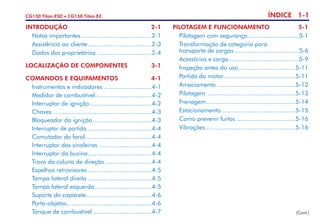 ÍNDICE 1-1CG150 Titan ESD • CG150 Titan EX
INTRODUÇÃO	2-1
	 Notas importantes.........................................2-1
	 Assistência ao cliente.....................................2-3
	 Dados dos proprietários................................2-4
LOCALIZAÇÃO DE COMPONENTES	3-1
COMANDOS E EQUIPAMENTOS	4-1
	 Instrumentos e indicadores............................4-1
	 Medidor de combustível.................................4-2
	 Interruptor de ignição....................................4-2
	Chaves.........................................................4-3
	 Bloqueador da ignição..................................4-3
	 Interruptor de partida.....................................4-4
	 Comutador do farol......................................4-4
	 Interruptor das sinaleiras...............................4-4
	 Interruptor da buzina.....................................4-4
	 Trava da coluna de direção...........................4-4
	 Espelhos retrovisores.....................................4-5
	 Tampa lateral direita.....................................4-5
	 Tampa lateral esquerda.................................4-5
	 Suporte do capacete......................................4-6
	Porta-objetos.................................................4-6
	 Tanque de combustível..................................4-7 (Cont.)
PILOTAGEM E FUNCIONAMENTO	 5-1
	 Pilotagem com segurança..............................5-1
	 Transformação de categoria para
	 transporte de cargas.....................................5-6
	 Acessórios e carga........................................5-9
	 Inspeção antes do uso.................................5-11
	 Partida do motor.........................................5-11
	Amaciamento.............................................5-12
	Pilotagem ..................................................5-13
	Frenagem...................................................5-14
	Estacionamento...........................................5-15
	 Como prevenir furtos..................................5-16
	Vibrações...................................................5-16
 