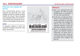 10-6 ESPECIFICAÇÕES CG150 Titan ESD  CG150 Titan EX
Etiqueta com código de
barras
Sua motocicleta possui uma
etiqueta de garantia com dois
códigos de barras colada no lado
direito do chassi. Essa etiqueta
será utilizada pelas Concessioná-
rias Honda nos processos de re-
visões e solicitações de garantia.
NOTA
A etiqueta adesiva é feita de
material inviolável, portanto, não
tente removê-la.
ATENÇÃO
 Não use equipamento de
lavagem de alta pressão
diretamente na etiqueta a
fim de não danificá-la.
 Lã de aço e materiais abra-
sivos ou de polimento po-
derão manchar ou remover
a gravação dos códigos de
barras, por isso proteja a
etiqueta adesiva antes da
aplicação desses materiais.
 Remova cuidadosamente a
poeira da etiqueta adesiva
utilizando um pano seco e
macio para evitar riscos ou
remoção parcial ou total da
gravação dos códigos de
barras.
 