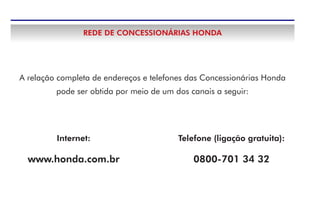 A relação completa de endereços e telefones das Concessionárias Honda
pode ser obtida por meio de um dos canais a seguir:
REDE DE CONCESSIONÁRIAS HONDA
Telefone (ligação gratuita):
0800-701 34 32
Internet:
www.honda.com.br
 