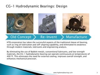 Old Concept                      Re-Invent                    Manufacture
HTB corporation has taken the successful aspects of the traditional sleeve oil bearing,
such as ring oil lubrication and self-aligning capability, and eliminated its weakness
through modern materials, lubricants and engineering analysis.

By eliminating the use of Babbitt metals, conventional lubricants, and low strength
materials, the CG-1 hydrodynamic bearing can operate continuously at temperatures of
400 ⁰F. This eliminates the need for external cooling, improves overall strength, and
enhances mechanical precision.




                                                  www.hightempbearings.com                3
 