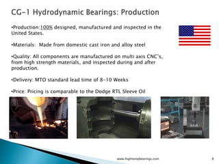 •Production:100% designed, manufactured and inspected in the
United States.

•Materials: Made from domestic cast iron and alloy steel

•Quality: All components are manufactured on multi axis CNC’s,
from high strength materials, and inspected during and after
production.

•Delivery: MTO standard lead time of 8-10 Weeks

•Price: Pricing is comparable to the Dodge RTL Sleeve Oil




                                            www.hightempbearings.com   8
 