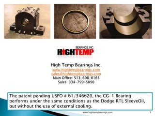 High Temp Bearings Inc.
                    www.hightempbearings.com
                   sales@hightempbearings.com
                    Main Office: 513-608-6165
                       Sales: 334-799-5890



The patent pending USPO # 61/346620, the CG-1 Bearing
performs under the same conditions as the Dodge RTL SleeveOil,
but without the use of external cooling.
                                   www.hightempbearings.com      9
 