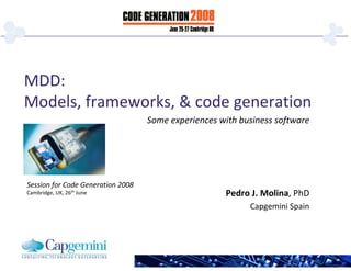 MDD:
Models, frameworks, & code generation
                                   Some experiences with business software




Session for Code Generation 2008
Cambridge, UK, 26th June                             Pedro J. Molina, PhD
                                                           Capgemini Spain
 