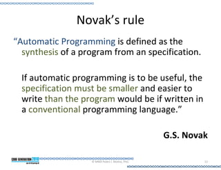 Novak’s rule
“Automatic Programming is defined as the
  synthesis of a program from an specification.

  If automatic programming is to be useful, the
  specification must be smaller and easier to
  write than the program would be if written in
  a conventional programming language.”

                                                 G.S. Novak

                   © MMX Pedro J. Molina, PhD.            12
 