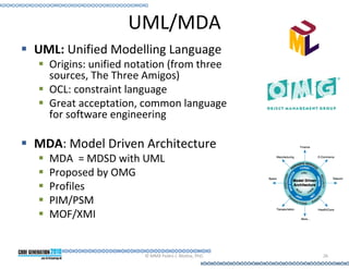 UML/MDA
UML: Unified Modelling Language
  Origins: unified notation (from three
  sources, The Three Amigos)
  OCL: constraint language
  Great acceptation, common language
  for software engineering

MDA: Model Driven Architecture
  MDA = MDSD with UML
  Proposed by OMG
  Profiles
  PIM/PSM
  MOF/XMI


                     © MMX Pedro J. Molina, PhD.   26
 