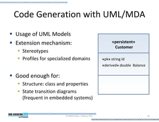 Code Generation with UML/MDA
Usage of UML Models
Extension mechanism:                                      «persistent»
                                                           Customer
  Stereotypes
  Profiles for specialized domains                  «pk» string Id
                                                    «derived» double Balance

Good enough for:
  Structure: class and properties
  State transition diagrams
  (frequent in embedded systems)


                      © MMX Pedro J. Molina, PhD.                              28
 