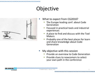 Objective
     What to expect from CG2010?
            The Europe leading conf. about Code
            Generation
            Focused in practical tools and industrial
            experiences
            A place to find and discuss with the Tool
            Makers
            Probably one of the best places for learn
            and share knowledge about Code
            Generation

     My objective with this session
            Provide an overview to Code Generation
            Provide clues to newcomers to select
            your own path in the conference


 © MMX Pedro J. Molina, PhD.                       3
 