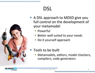 DSL
A DSL approach to MDSD give you
full control on the development of
your metamodel
  Powerful
  Better well suited to your needs
  Do it yourself approach


Tools to be built
  Metamodels, editors, model checkers,
  compilers, code generators

   © MMX Pedro J. Molina, PhD.       30
 