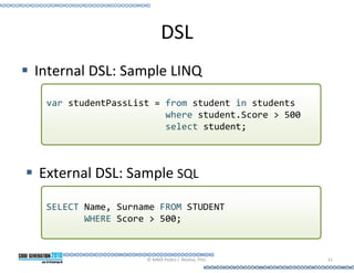 DSL
Internal DSL: Sample LINQ
 var studentPassList = from student in students
                       where student.Score > 500
                       select student;



External DSL: Sample SQL

 SELECT Name, Surname FROM STUDENT
        WHERE Score > 500;



                   © MMX Pedro J. Molina, PhD.     31
 