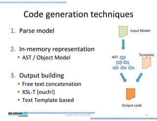 Code generation techniques
1. Parse model                                               Input Model



2. In-memory representation
                                                                  Template
   AST / Object Model                              AST



3. Output building
   Free text concatenation
   XSL-T (ouch!)
   Text Template based
                                                         Output code

                     © MMX Pedro J. Molina, PhD.                       34
 