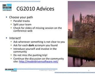 CG2010 Advices
Choose your path
   Parallel tracks
   Split your team
   Check for slides of missing session on the
   conference web

Interact!
   Ask whenever something is not clear to you
   Ask for each dark acronym you found
   Introduce yourself and involve in the
   community
   Do not miss the punting trip!
   Continue the discussion on the community
   site: http://modeldrivensoftware.net/

                         © MMX Pedro J. Molina, PhD.   38
 