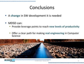 Conclusions
A change in SW development it is needed

MDSD can:
  Provide leverage points to reach new levels of productivity

  Offer a clear path for making real engineering in Computer
  Science




                      © MMX Pedro J. Molina, PhD.          39
 