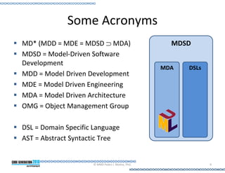 Some Acronyms
MD* (MDD = MDE = MDSD ⊃ MDA)                         MDSD
MDSD = Model-Driven Software
Development
                                                   MDA   DSLs
MDD = Model Driven Development
MDE = Model Driven Engineering
MDA = Model Driven Architecture
OMG = Object Management Group

DSL = Domain Specific Language
AST = Abstract Syntactic Tree


                     © MMX Pedro J. Molina, PhD.                9
 