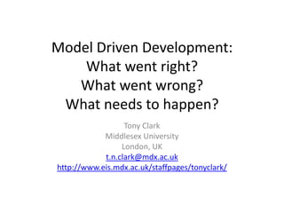 Model Driven Development: What went right? What went wrong? What needs to happen? Tony Clark Middlesex University London, UK t.n.clark@mdx.ac.uk http://www.eis.mdx.ac.uk/staffpages/tonyclark/ 