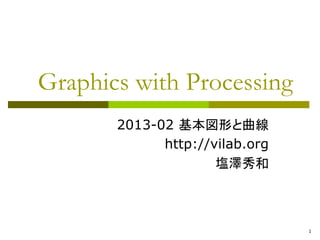 1 
Graphics with Processing 
2013-02 基本図形と曲線 
http://vilab.org 
塩澤秀和 
 