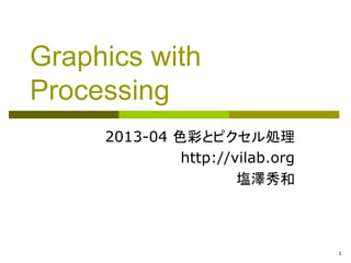 1 
Graphics with Processing 
2013-04 色彩とピクセル処理 
http://vilab.org 
塩澤秀和 
 