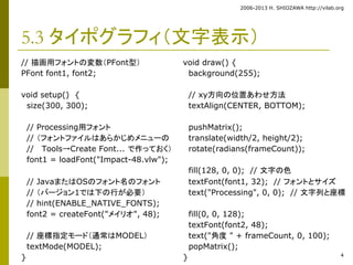 2006-2013 H. SHIOZAWA http://vilab.org 
4 
5.3 タイポグラフィ（文字表示） 
// 描画用フォントの変数（PFont型） 
PFont font1, font2; 
void setup() { 
size(300, 300); 
// Processing用フォント 
// （フォントファイルはあらかじめメニューの 
// Tools→Create Font... で作っておく） 
font1 = loadFont("Impact-48.vlw"); 
// JavaまたはOSのフォント名のフォント 
// （バージョン1では下の行が必要） 
// hint(ENABLE_NATIVE_FONTS); 
font2 = createFont("メイリオ", 48); 
// 座標指定モード（通常はMODEL） 
textMode(MODEL); 
} 
void draw() { 
background(255); 
// xy方向の位置あわせ方法 
textAlign(CENTER, BOTTOM); 
pushMatrix(); 
translate(width/2, height/2); 
rotate(radians(frameCount)); 
fill(128, 0, 0); // 文字の色 
textFont(font1, 32); // フォントとサイズ 
text("Processing", 0, 0); // 文字列と座標 
fill(0, 0, 128); 
textFont(font2, 48); 
text("角度" + frameCount, 0, 100); 
popMatrix(); 
} 
 