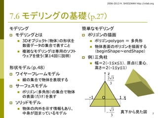 2006-2013 H. SHIOZAWA http://vilab.org 
7 
7.6 モデリングの基礎（p.27） 
モデリング 
 モデリングとは 
 3Dオブジェクト（物体）の形状を 
数値データの集合で表すこと 
 複雑なモデリングは専用のソフト 
ウェアを使う（第14回に説明） 
形状モデル（p.48） 
 ワイヤーフレームモデル 
 線の集合で物体を表現する 
 サーフェスモデル 
 ポリゴン（多角形）の集合で物体 
の表面（だけ）を表す 
 ソリッドモデル 
 物体の内外を示す情報もあり、 
中身が詰まっているモデル 
簡単なモデリング 
 ポリゴンの描画 
 ポリゴンpolygon ＝ 多角形 
 物体表面のポリゴンを描画する 
（beginShape～endShape） 
 例）三角柱 
 幅＝2（-1≦x≦1），原点に重心， 
高さ＝2（-1≦y≦1） 
z 
2 3 
3 
-1 O 1 
3 
3 
 
x 
真下から見た図 
 