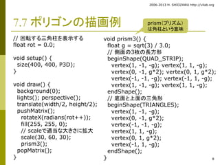 2006-2013 H. SHIOZAWA http://vilab.org 
8 
7.7 ポリゴンの描画例 
// 回転する三角柱を表示する 
float rot = 0.0; 
void setup() { 
size(400, 400, P3D); 
} 
void draw() { 
background(0); 
lights(); perspective(); 
translate(width/2, height/2); 
pushMatrix(); 
rotateX(radians(rot++)); 
fill(255, 255, 0); 
// scaleで適当な大きさに拡大 
scale(30, 60, 30); 
prism3(); 
popMatrix(); 
} 
prism（プリズム） 
は角柱という意味 
void prism3() { 
float g = sqrt(3) / 3.0; 
// 側面の3枚の長方形 
beginShape(QUAD_STRIP); 
vertex(1, -1, -g); vertex(1, 1, -g); 
vertex(0, -1, g*2); vertex(0, 1, g*2); 
vertex(-1, -1, -g); vertex(-1, 1, -g); 
vertex(1, -1, -g); vertex(1, 1, -g); 
endShape(); 
// 底面と上面の三角形 
beginShape(TRIANGLES); 
vertex(1, -1, -g); 
vertex(0, -1, g*2); 
vertex(-1, -1, -g); 
vertex(1, 1, -g); 
vertex(0, 1, g*2); 
vertex(-1, 1, -g); 
endShape(); 
} 
 