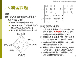 2006-2013 H. SHIOZAWA http://vilab.org 
9 
7.8 演習課題 
課題 
問1) 正八面体を描画するプログラ 
ムを作成しなさい 
 8枚の正三角形を描画する 
 beginShapeでTRIANGLESか 
TRIANGLE_FANを用いる 
 もっと凝った図形をやってもよい 
3.0 0 0 
 
 
 
A B 
 
 
 
 
 
 
 
0 0.5 0 
cos45   sin 45  
0 
sin 45 cos45 0 
問2) 《前回の復習》 
1 0 40 
 
 
 
 
 
 
 
 
 
0 1 20 
 
2次元幾何変換A～Cについて以下の 
問いに答え，A4用紙で提出しなさい 
1. 合成変換行列ABを計算しなさい 
2. 変換ABの後に座標(20, 60) に点を 
打つと，画面のどこに表示されるか？ 
3. 合成変換行列BAを計算し，ABとの意 
味の違いを説明しなさい 
4. 行列Cに対応するProcessingの命令 
を示しなさい（定数PIを用いてもよい） 
5. 合成変換行列C2=CCを計算し，どの 
(0,-1,0) 
(-1,0,0) (1,0,0) 
(0,1,0) ような変換か説明しなさい 
(0,0,1) 
(0,0,-1) 
 
 
 
 
  
 
 
 
 
 
 
 
 
 
0 0 1 
0 0 1 
0 0 1 
C 

