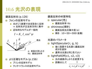 2006-2013 H. SHIOZAWA http://vilab.org 
7 
10.6 光沢の表現 
鏡面反射光（p.126） 
 フォンの反射モデル 
 光がごく表層でほぼ完全に反射 
⇒ 反射光が正反射方向に集中 
 近似的なモデルが一般的 
 
 より正確なモデル（p.156） 
 ブリンの反射モデル 
 クック・トランスの反射モデル 
鏡面反射の材質特性 
 specular(色) 
 鏡面反射率Ks 
 shininess(輝き) 
 鏡面反射光の集中度（α） 
 輝き： 10～50～500（金属） 
光源のパラメータ 
 lightSpecular(r, g, b) 
 後に設置する光源に鏡面反射 
成分を追加 
 通常は光源と同じ色でよい 
 lightFallOff(c1, c2, c3) 
 光の減衰のしかたを変更する 
 距離dとして 
  s s cos I  K I 
2 
1 
c  c d  c d 
1 2 3 
α： 表面の滑らかさ 
Ks： 鏡面反射率 
n 
視点 
  
 
I 
s I 
 