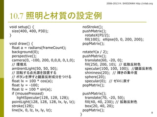 2006-2013 H. SHIOZAWA http://vilab.org 
8 
10.7 照明と材質の設定例 
void setup() { 
size(400, 400, P3D); 
} 
void draw() { 
float a = radians(frameCount); 
background(0); 
perspective(); 
camera(0, -100, 200, 0,0,0, 0,1,0); 
// 環境光 
ambientLight(50, 50, 50); 
// 回転する点光源を設置する 
// ボタンを押すと鏡面反射成分をつける 
float lx = 100 * cos(a); 
float ly = -100; 
float lz = 100 * sin(a); 
if (mousePressed) 
lightSpecular(128, 128, 128); 
pointLight(128, 128, 128, lx, ly, lz); 
stroke(128); 
line(lx, 0, lz, lx, ly, lz); 
noStroke(); 
pushMatrix(); 
rotateX(PI/2); 
fill(100); ellipse(0, 0, 200, 200); 
popMatrix(); 
rotateY(a / 2); 
pushMatrix(); 
translate(60, -20, 0); 
fill(250, 200, 10); // 拡散反射色 
specular(100, 100, 100); //鏡面反射色 
shininess(20); // 輝きの集中度 
sphere(20); 
specular(0); // ゼロに戻す 
popMatrix(); 
pushMatrix(); 
translate(70, -20, 50); 
fill(40, 40, 230); // 拡散反射色 
box(20, 40, 20); 
popMatrix(); 
} 
 