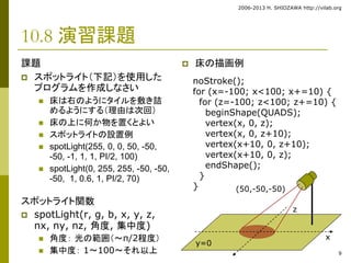 2006-2013 H. SHIOZAWA http://vilab.org 
9 
noStroke(); 
for (x=-100; x<100; x+=10) { 
for (z=-100; z<100; z+=10) { 
beginShape(QUADS); 
vertex(x, 0, z); 
vertex(x, 0, z+10); 
vertex(x+10, 0, z+10); 
vertex(x+10, 0, z); 
endShape(); 
} 
} 
10.8 演習課題 
課題 
 スポットライト（下記）を使用した 
プログラムを作成しなさい 
 床は右のようにタイルを敷き詰 
めるようにする（理由は次回） 
 床の上に何か物を置くとよい 
 スポットライトの設置例 
 spotLight(255, 0, 0, 50, -50, 
-50, -1, 1, 1, PI/2, 100) 
 spotLight(0, 255, 255, -50, -50, 
-50, 1, 0.6, 1, PI/2, 70) 
スポットライト関数 
 spotLight(r, g, b, x, y, z, 
nx, ny, nz, 角度, 集中度) 
 角度： 光の範囲（～π/2程度） 
 集中度： 1～100～それ以上 
 床の描画例 
(50,-50,-50) 
y=0 
x 
z 

