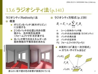 2006-2013 H. SHIOZAWA http://vilab.org 
7 
13.6 ラジオシティ法（p.141） 
ラジオシティ（Radiosity）法 
 概要 
 ポリゴンをパッチ（断片ポリゴン） 
に分割する 
 2つのパッチの位置と向きの関 
係から， 光の相互伝達率 
（フォームファクタ）を計算する 
 全パッチ間での光エネルギーの 
放射発散の平衡状態を求める 
 ラジオシティ方程式（p.158） 
n 
 
B  E  
F B 
i i i ij j j 
1 
 
n シーン全体のパッチ数 
Bi パッチiの光の放射量（ラジオシティ） 
Ei パッチiの発光量 
ρi パッチiの反射率 
Fij フォームファクタ（Fij=Fji） 
 本質的には「連立一次方程式」 
⇒ ガウス・ザイデル法など 
ij j F B 
パッチj 
パッチi 
i 柔らかい影や壁の色の影響が表現されているB 
Wikipedia 
 