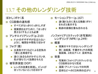 2006-2013 H. SHIOZAWA http://vilab.org 
8 
13.7 その他のレンダリング技術 
ぼかし（ボケ）系 
 CG画像の違和感 
 すべてがはっきりくっきりしすぎ 
 現実感を出すために，「はっきり 
見えなくする」ことも必要 
 アンチエイリアシング（p.210） 
 ドットのギザギザが目立たない 
ように，輪郭を中間色でぼかす 
 フォグ（霧） 
 水蒸気やチリなどによる空気の 
「濁り」を再現する 
 遠くにあるものがかすんでいき， 
色が落ちていく効果を与える 
 被写界深度（DOF） 
 レンズの効果を再現し，ピントが 
合っていないところをぼかす 
 モーションブラー（p.167） 
 速く動くものに見える残像（ボケ） 
をわざと表示する 
 軌跡の画像を重ね合わせる 
ノンフォトリアリスティック（非写実的） 
レンダリング（NPR）（p.249） 
 概要 
 現実のマネではないレンダリング 
 例） 油絵風，手書きタッチの再現， 
製図風，2次元アニメ，芸術作品 
 背景 
 写実的（フォトリアリスティック）な 
CG技術はかなり完成 
 漫画・アニメーションでの利用 
 芸術などへのCG利用の広がり 
 